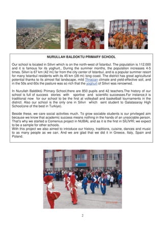 NURULLAH BALDOKTU PRIMARY SCHOOL

Our school is located in Silivri which is on the north-west of stanbul. The population is 112.000
and it is famous for its yoghurt., During the summer months, the population increases 4-5
times. Silivri is 67 km (42 mi) far from the city center of Istanbul, and is a popular summer resort
for many Istanbul residents with its 45 km (28 mi) long coast. The district has great agricultural
potential thanks to its almost flat landscape, mild Thracian climate and yield-effective soil, and
in the 50s and 60s the pasture was so rich that the yoghurt of Silivri was renowned.

In Nurullah Baldöktü Primary School,there are 850 pupils and 42 teachers.The history of our
school is full of success stories with sportive and scientific successes.For instance,it is
traditional now for our school to be the first at volleyball and basketball tournaments in the
district. Also our school is the only one in Silivri which sent student to Galatasaray High
School(one of the best in Turkiye).

Beside these, we care social activities much. To grow sociable students is our privileged aim
because we know that academic success means nothing in the hands of an unsociable person.
That’s why we started a Comenius project in NUBAL and as it is the first in S L VR ; we expect
to be a sample for other schools.
With this project we also aimed to introduce our history, traditions, cuisine, dances and music
to as many people as we can. And we are glad that we did it in Greece, Italy, Spain and
Poland.




                                                  2
 