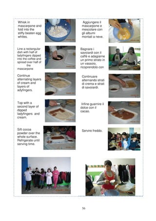 Whisk in                Aggiungere il
mascarpone and         mascarpone e
fold into the          mescolare con
stiffy beaten egg      gli albumi
whites.                montati a neve.


Line a rectangular    Bagnare i
dish with half of     savoiardi con il
ladyfingers dipped    caffè e adagiarne
into the coffee and   un primo strato in
spread over half of
                      un vassoio,
        the
mascarpone
                      ricoprendolo con

Continue               Continuare
alternating layers     alternando strati
of cream and           di crema e strati
layers of              di savoiardi.
adyfingers.



Top with a             Infine guarnire il
second layer of       dolce con il
dipped                cacao.
ladyfingers and
cream.


Sift cocoa             Servire freddo.
powder over the
whole surface.
Refrigerate until
serving time.
                                            .




                       56
 