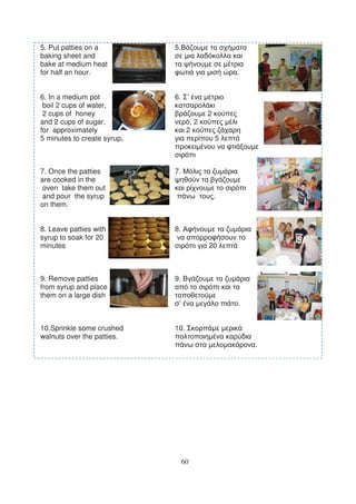 5. Put patties on a          5.
baking sheet and
bake at medium heat
for half an hour.                                .


6. In a medium pot           6. ’
 boil 2 cups of water,
 2 cups of honey                         2
and 2 cups of sugar,                ,2
for approximately                  2
5 minutes to create syrup.                   5



7. Once the patties          7.
are cooked in the
 oven take them out
 and pour the syrup                          .
on them.


8. Leave patties with        8.
syrup to soak for 20
minutes                                  20



9. Remove patties            9.
from syrup and place
them on a large dish
                              ’                  .


10.Sprinkle some crushed     10.
walnuts over the patties.
                                                     .




                                  60
 
