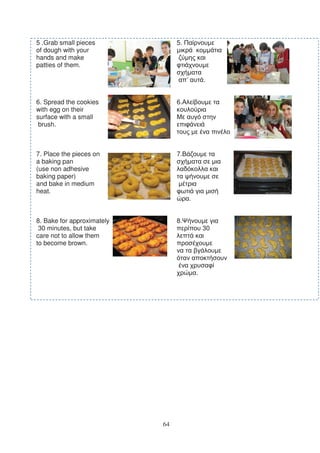 5 .Grab small pieces             5.
of dough with your
hands and make
patties of them.

                                      ’           .


6. Spread the cookies            6.
with egg on their
surface with a small
 brush.



7. Place the pieces on           7.
a baking pan
(use non adhesive
baking paper)
and bake in medium
heat.
                                          .


8. Bake for approximately        8.
 30 minutes, but take                             30
care not to allow them
to become brown.



                                              .




                            64
 