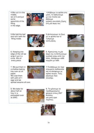 4.We cut it in the        4.
middle,                             ,
we oil it and put
some
spoonfuls of the
filling                                                 .
in the edge.



5.We fold the leaf        5.
and roll it with the
 filling inside.
                                            .




6. Keeping one            6.
edge of the roll we
wrap it up in a
circle. We oil                      .
 every piece.                                       .


7. We put them in         7.
a shallow baking
tray over an oil
paper.                                          .
We coat them
with yolk (of 1                         .
egg) and we
spread sesame all over.

.
8. We bake for            8.
about half an
hour in a                                           200
preheated oven
at 200C.
                                        .




                               70
 