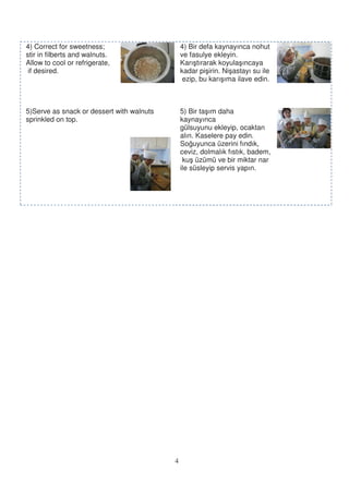 4) Correct for sweetness;                      4) Bir defa kaynayınca nohut
stir in filberts and walnuts.                  ve fasulye ekleyin.
Allow to cool or refrigerate,                  Karı tırarak koyula ıncaya
 if desired.                                   kadar pi irin. Ni astayı su ile
                                                ezip, bu karı ıma ilave edin.



5)Serve as snack or dessert with walnuts       5) Bir ta ım daha
sprinkled on top.                              kaynayınca
                                               gülsuyunu ekleyip, ocaktan
                                               alın. Kaselere pay edin.
                                               So uyunca üzerini fındık,
                                               ceviz, dolmalık fıstık, badem,
                                                ku üzümü ve bir miktar nar
                                               ile süsleyip servis yapın.




                                           4
 