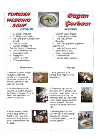 Ingredients                               Malzemeler

   • 6 Tablespoons butter                    • 6 yemek ka ı ı tereya
   • 1/2 Tablespoon paprika                  • ½ yemek ka ı ı pulbiber
   • 1 lb. lamb or beef, diced fine or       • 1 kilo kuzu gerdan
     ground                                  • Karabiber
   • cayenne pepper                          • 1 adet havuç güzelce do ranmı
   • 1 carrot, chopped fine                  Süsleme için:
   Garnish: dusting of cinnamon.             • 1 adet do ranmı so an
   • 1 onion, chopped fine                   • 5 subarda ı et suyu
   • 5 cups beef stock                       • 2 adet yumurta sarısı
   • 2 egg yolks                             • ½ limonun suyu
   • juice of 1/2 lemon                      • 1 yemek ka ı ı margarin
   • 1 Tablespoon butter


                Preperation                                 Yapılı ı

1) Melt the butter in a large            1) Kuzu gerdanını 5 su
saucepan, add meat,                      barda ı suda ha layın. Küp
carrots, and onions and                  küp do rayın.
saute over low heat for 10
minutes. Stir in flour and
cook until blended.

2) Gradually stir in stock,              2) Suyunu süzüp, ayrı bir
scraping up any bits stuck on            tencereye alın. 1 çorba ka ı ı
the bottom of the pan. Bring to          margarin, 1 adet so an , yarım
a boil, then lower heat and              çay barda ı limon suyu ve
simmer for an hour.                      yumurtayı derin bir kapta iyice
                                         çırpın. Yava yava ocaktaki et
                                         suyuna ilave edin. Tuzunu
                                         ayarladıktan sonra etleri ilave
                                         edin.

3) When ready to serve,                  3) Tencereyi ocaktan alın.
remove soup from heat.                   Ayrı bir yerde 6 çorba ka ı ı
Beat the egg yolks, then                 tereya ında bir tutam
beat the lemon juice into                kırmızıbiberi yakıp, çorbanın
them--and slowly stir into               üzerine gezdirin.
the soup.


                                         5
 