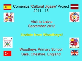 Comenius ‘Cultural Jigsaw’ Project
2011 - 13
Woodheys Primary School
Sale, Cheshire, England
Visit to Latvia
September 2012
Update from Woodheys!
 