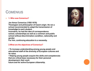 COMENIUS


1. Who was Comenius?
Jan Amos Comenius (1592-1670)
Theologian and philosopher of Czech origin. He ran a
school recommended to adapt the transmission of
knowledge to each student.
Innovative, he had the idea of ​correspondence
school, scholarships as well as a common and public
school without discrimination condition, nationality and
gender.
For him, continuing education is a necessity.
2.What are the objectives of Comenius?
• To increase understanding among young people and
educational staff of the diversity of European cultures and
its value.
• Helping young people acquire the skills and competencies
that are critical base necessary for their personal
development, their work
future and for active European citizenship.

 