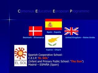 C omenius  E ducative  E uropean  P rogramme   Spanish Cooperative School:  C.E.I.P. ‘ EL SOL ’ (Infant and Primary Public School: ‘ The Sun ’) Madrid – ESPAÑA (Spain) Denmark - Dinamarca Spain - España United Kingdom – Reino Unido Cyprus - Chipre 