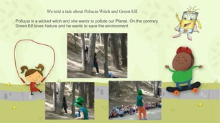 We told a tale about Polucia Witch and Green Elf.
Pollucia is a wicked witch and she wants to pollute our Planet. On the contrary
Green Elf loves Nature and he wants to save the environment.
 