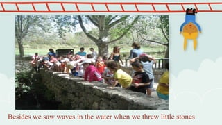 Besides we saw waves in the water when we threw little stones
 