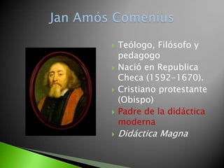    Teólogo, Filósofo y
    pedagogo
   Nació en Republica
    Checa (1592-1670).
   Cristiano protestante
    (Obispo)
   Padre de la didáctica
    moderna
   Didáctica Magna
 