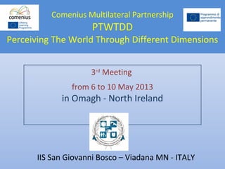 Comenius Multilateral Partnership
PTWTDD
Perceiving The World Through Different Dimensions
3rd
Meeting
from 6 to 10 May 2013
in Omagh - North Ireland
IIS San Giovanni Bosco – Viadana MN - ITALY
 