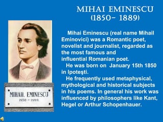 Mihai EMinEscu
       (1850- 1889)
   Mihai Eminescu (real name Mihail
Eminovici) was a Romantic poet,
novelist and journalist, regarded as
the most famous and
influential Romanian poet.
  He was born on January 15th 1850
in Ipoteşti.
  He frequently used metaphysical,
mythological and historical subjects
in his poems. In general his work was
influenced by philosophers like Kant,
Hegel or Arthur Schopenhauer.
 