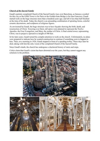 Church of the Sacred Family
Gaudí's partialy completed Church of the Sacred Family rises over Barcelona, as famous a symbol
for this city as the Eiffel Tower is for Paris or the Golden Gate Bridge is for San Francisco. Gaudí
started work on the huge structure more than a hundred years ago, and left it less than half finished
at the time of his death. Today the church is an astounding combination of spiraling forms, colorful
ceramic decorations, and sculptures of religious figures.
As envisioned by Gaudí, the huge structure was to have façades showing the birth, death, and
resurrection of Christ. Towering over them, tall spires were planned to represent the Twelve
Apostles, the Four Evangelists, and Mary, the mother of Christ. A final central tower, representing
Christ, was to project a upward to a height of 500 feet.
In his later years, Gaudí turned his complet attention to work on the church. Unfortunately, no plans
were prepared to indicate how he wanted construction to continue if something were to happen to
him. Then, on a morning in 1926, Gaudí stepped in front of a speeding trolley. Three days later he
died, taking with him the only vision of the completed Church of the Sacred Family.
Since Gaudí's death, the church has undergone a checkered history of starts and stops.
Critics claim that Gaudí's vision has been distorted over the years, but they cannot suggest any
solutions to the problem.
 