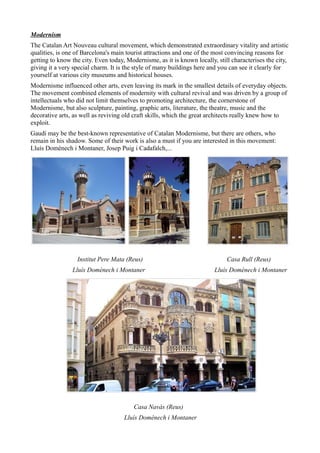 Modernism
The Catalan Art Nouveau cultural movement, which demonstrated extraordinary vitality and artistic
qualities, is one of Barcelona's main tourist attractions and one of the most convincing reasons for
getting to know the city. Even today, Modernisme, as it is known locally, still characterises the city,
giving it a very special charm. It is the style of many buildings here and you can see it clearly for
yourself at various city museums and historical houses.
Modernisme influenced other arts, even leaving its mark in the smallest details of everyday objects.
The movement combined elements of modernity with cultural revival and was driven by a group of
intellectuals who did not limit themselves to promoting architecture, the cornerstone of
Modernisme, but also sculpture, painting, graphic arts, literature, the theatre, music and the
decorative arts, as well as reviving old craft skills, which the great architects really knew how to
exploit.
Gaudí may be the best-known representative of Catalan Modernisme, but there are others, who
remain in his shadow. Some of their work is also a must if you are interested in this movement:
Lluís Domènech i Montaner, Josep Puig i Cadafalch,...




                  Institut Pere Mata (Reus)                                   Casa Rull (Reus)
                Lluís Domènech i Montaner                                Lluís Domènech i Montaner




                                         Casa Navàs (Reus)
                                     Lluís Domènech i Montaner
 