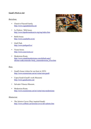 Gaudí's Work to visit


Barcelona:

   •    Church of Sacred Family.
        http://www.sagradafamilia.cat/

   •    La Pedrera / Milà house.
        http://www.lapedreraeducacio.org/eng/index.htm

   •    Batlló house.
        http://www.casabatllo.es/en/

   •    Güell Park.
        http://www.parkguell.es/

   •    Vicens house.
        http://www.casavicens.es/

   •    Modernism Route.
        http://www.rutadelmodernisme.com/default.aspx?
        idioma=en&contenido=body_rutamodernisme_01en.htm


Reus:

   •    Gaudí's house (where he was born in 1852)
        http://www.reusturisme.cat/en/visitar/ruta-gaudi

   •    Capsa Gaudí (Gaudí's work Museum)
        http://www.gaudicentre.cat/

   •    Salvador Vilaseca Museum.

   •    Modernism Route.
        http://www.reusturisme.cat/en/visitar/ruta-modernisme


Montserrat:

   •    The Salnitre Caves (They inspired Gaudí)
        http://www.collbato.cat/turisme/coves-del-salnitre.htm
 