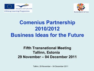 Comenius Partnership 2010/2012 Business Ideas for the Future Fifth Transnational Meeting Tallinn, Estonia  29 November – 04 December 2011 Tallinn,  29 November – 04 December  2011  