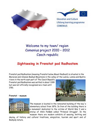 Welcome to my town/ region
                 Comenius project 2010 – 2012
                        Czech republic

        Sightseeing in Frenstat pod Radhostem


Frenstat pod Radhostem (meaning Frenstat below Mount Radhost) is situated in the
Moravian and Silesian Beskyd Mountains in the valley of the Lubina, Lomna and Bystre
rivers in the north east part of The Czech Republic.
Frenstat pod Radhostem was settled in about 1300
but was not officially recognised as a town until
1781.



Frenstat – museum



                      The museum is located in the renovated building of the boy´s
                      elementary school from 1876. In fron of the building there is
                      a monument dedicated to the victims of World War I and a
                      statue of Albín Polášek called "Primeval Struggle". In the
                      museum there are modern exhibits of weaving, knitting and
deying, of history and cultural traditions, emigration, tourism and sport and of
Beskydy nature.
 