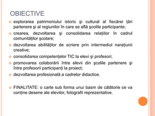 OBIECTIVE
   explorarea patrimoniului istoric şi cultural al fiecărei ţări
    partenere şi al regiunilor în care se află...