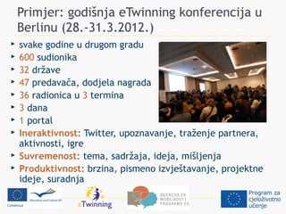 Primjer: godišnja eTwinning konferencija u
    Berlinu (28.-31.3.2012.)
   svake godine u drugom gradu
   600 sudionika
   32 države
   47 predavača, dodjela nagrada
   36 radionica u 3 termina
   3 dana
   1 portal
   Ineraktivnost: Twitter, upoznavanje, traženje partnera,
    aktivnosti, igre
   Suvremenost: tema, sadržaja, ideja, mišljenja
   Produktivnost: brzina, pismeno izvještavanje, projektne
    ideje, suradnja
 