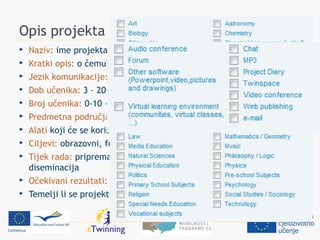 Opis projekta
   Naziv: ime projekta
   Kratki opis: o čemu? što će se raditi? rezultati?
   Jezik komunikacije: jezici EU
   Dob učenika: 3 – 20+
   Broj učenika: 0-10 – >100
   Predmetna područja:
   Alati koji će se koristiti:
   Ciljevi: obrazovni, funkcionalni, odgojni…
   Tijek rada: priprema, postupak, predstavljanje, evaluacija,
    diseminacija
   Očekivani rezultati: konkretni proizvodi? postignuća?
   Temelji li se projekt na kompletu?
 
