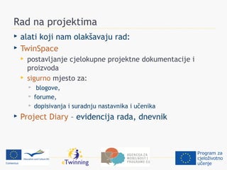 Rad na projektima
   alati koji nam olakšavaju rad:
   TwinSpace
       postavljanje cjelokupne projektne dokumentacije i
        proizvoda
       sigurno mjesto za:
            blogove,
           forume,
           dopisivanja i suradnju nastavnika i učenika
   Project Diary – evidencija rada, dnevnik
 