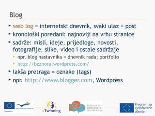 Blog
 web log = internetski dnevnik, svaki ulaz = post
 kronološki poredani: najnoviji na vrhu stranice
 sadrže: misli, ideje, prijedloge, novosti,
  fotografije, slike, video i ostale sadržaje
       npr. blog nastavnika = dnevnik rada; portfolio
       http://bzznora.wordpress.com/
 lakša pretraga = oznake (tags)
 npr. http://www.blogger.com, Wordpress
 