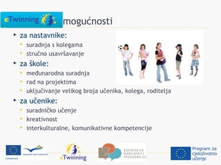 eTwinning mogućnosti
   za nastavnike:
       suradnja s kolegama
       stručno usavršavanje
   za škole:
       međunarodna suradnja
       rad na projektima
       uključivanje velikog broja učenika, kolega, roditelja
   za učenike:
       suradničko učenje
       kreativnost
       interkulturalne, komunikativne kompetencije
 