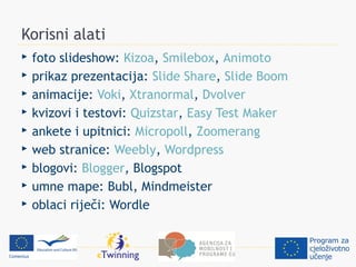 Korisni alati
   foto slideshow: Kizoa, Smilebox, Animoto
   prikaz prezentacija: Slide Share, Slide Boom
   animacije: Voki, Xtranormal, Dvolver
   kvizovi i testovi: Quizstar, Easy Test Maker
   ankete i upitnici: Micropoll, Zoomerang
   web stranice: Weebly, Wordpress
   blogovi: Blogger, Blogspot
   umne mape: Bubl, Mindmeister
   oblaci riječi: Wordle
 