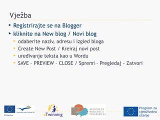 Vježba
   Registrirajte se na Blogger
   kliknite na New blog / Novi blog
       odaberite naziv, adresu i izgled bloga
       Create New Post / Kreiraj novi post
       uređivanje teksta kao u Wordu
       SAVE – PREVIEW – CLOSE / Spremi – Pregledaj - Zatvori
 