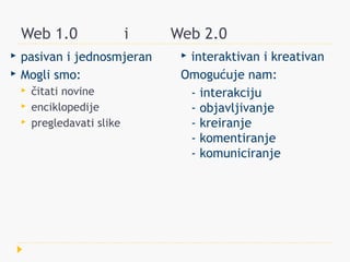 Web 1.0                  i   Web 2.0
   pasivan i jednosmjeran        interaktivan i kreativan
   Mogli smo:                    Omogućuje nam:
       čitati novine              - interakciju
       enciklopedije              - objavljivanje
       pregledavati slike         - kreiranje
                                   - komentiranje
                                   - komuniciranje
 