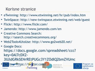 Korisne stranice
   eTwinning: http://www.etwinning.net/hr/pub/index.htm
   TwinSpace: http://new-twinspace.etwinning.net/web/guest
   Flickr: http://www.flickr.com/
   Jamendo: http://www.jamendo.com/en
   Creative Commons Search:
    http://search.creativecommons.org/
   Web2Tools4UtoUse: http://www.go2web20.net/
   Google Docs:
    https://docs.google.com/spreadsheet/ccc?
    key=0Al7cDX2-
    3lUldGRkSENrREtPUGc3Y1ZOdlQ2bmZVUmc
   Twitter: https://twitter.com/
 