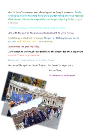And in the afternoon we went shopping and we bought souvenirs . In the
evening we went to teachers’ hotel (Aris Garden hotel) where we received
Comenius certificates to congratulate us for participating in the project
Comenius
The following day, in the morning Latvian girls left Italy
And with the rest of the Comenius friends went to Ostia Antica.
In Ostia we visited the forum an o the port of Ostia where we played
outside with “the ice.” And the auditorium .
Sunday was the greeting’s day.
In the morning we brought our friends to the airport for their departure
moment. It was very emotional.
But we will continued to write to them forever.
And we will bring in our heart forever this beautiful experience.
Lots of love,
Istituto Aristide Leonori.
 
