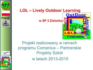 Poland
LOL – Lively Outdoor Learning
w SP 3 Zielonka
Projekt realizowany w ramach
programu Comenius – Partnerskie
Projekty Szkół
w latach 2013-2015
 