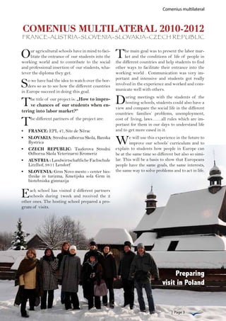 Comenius multilateral



COMENIUS MULTILATERAL 2010-2012
FRANCE-AUSTRIA-SLOVENIA-SLOVAKIA-CZECH REPUBLIC


O    ur agricultural schools have in mind to faci-
     litate the entrance of our students into the
working world and to contribute to the social
                                                     T    he main goal was to present the labor mar-
                                                          ket and the conditions of life of people in
                                                     the different countries and help students to find
and professional insertion of our students, wha-     other ways to facilitate their entrance into the
tever the diploma they get.                          working world . Communication was very im-

S   o we have had the idea to watch over the bor-    portant and intensive and students got really
    ders so as to see how the different countries    involved in the experience and worked and com-
in Europe succeed in doing this goal.                municate well with others.


T    he title of our project is: „How to impro-
     ve chances of our students when en-
                                                     D    uring meetings with the students of the
                                                          hosting schools, students could also have a
                                                     view and compare the social life in the different
tering into labor market?“                           countries: families’ problems, unemployment,

T    he different partners of the project are:       cost of living, laws……all rules which are im-
                                                     portant for them in our days to understand life
                                                     and to get more eased in it.
•	 FRANCE: EPL 47, Site de Nérac
•	 SLOVAKIA: Stredna odborna Skola, Banska
   Bystrica
•	 CZECH REPUBLIC: Tauferova Stredni
                                                     W       e will use this experience in the future to
                                                             improve our schools’ curriculum and to
                                                     explain to students how people in Europe can
   Odborna Skola Veterinarni Kromeriz                be at the same time so different but also so simi-
•	 AUSTRIA : Landwirtschaftliche Fachschule          lar. This will be a basis to show that Europeans
   Litzlhof, 9811 Lendorf                            people have the same goals, the same interests,
•	 SLOVENIA: Grm Novo mesto - center bio-            the same way to solve problems and to act in life.
   thnike in turizma, Kmetijska sola Grm in
   biotehniska gimnazija


E   ach school has visited 2 different partners
    schools during 1week and received the 2
other ones. The hosting school prepared a pro-
gram of visits.




                                                                                    Preparing
                                                                               visit in Poland


                                                                                     | Page 3
 