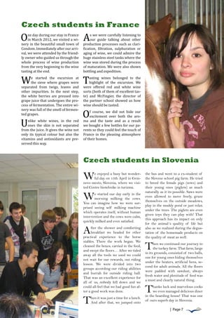 Comenius multilateral




O                                       A
Czech students in France
     ne day during our stay in France        s we were carefully listening to
     in March 2012, we visited a wi-         our guide talking about other
nery in the beautiful small town of     production processes such as clari-
Condom. Immediately after our arri-     fication, filtration, sulphuration or
val, we were attended by the friend-    aging of wine, we could admire the
ly owner who guided ​​ through the
                      us                huge stainless steel tanks where the




W                                       T
whole process of wine production        wine was stored during the process
from the very beginning to the wine     of maturation. We were also shown
tasting at the end.                     bottling and expedition.
      e started the excursion at            asting wines belonged to the
      the sieve where grapes were           highlight of the excursion. We
separated from twigs, leaves and        were offered red and white wine
other impurities. In the next step,     sorts (both of them of excellent tas-




                                        O
the white berries are pressed into      te) and Mr.Fingier, the director of
grape juice that undergoes the pro-     the partner school showed us how




U
cess of fermentation. The entire wi-    wine should be tasted.
nery was full of the smell of fermen-
                                            f course, we did not hide our
ted grapes.
                                            excitement over both the aro-
    nlike white wines, in the red       ma and the taste and as a result
    ones the skin is not separated      we bought a few bottles for our pa-
from the juice. It gives the wine not   rents so they could feel the touch of
only its typical colour but also the    France in the pleasing atmosphere
vitamins and antioxidants are pre-      of their homes.
served this way.



                                        Czech students in Slovenia

                                        W      e enjoyed a busy but wonder-
                                               ful day on 13th April in Grm-
                                        novo mesto, Slovenia, where we visi-
                                                                                   the bus and went to a ex-student of
                                                                                   the Slovene school pig farm. He tried
                                                                                   to breed the female pigs (sows) and
                                        ted Centre biotehnike in turizma.          their young ones (piglets) as much
                                                                                   naturally as it its possible. Saws were
                                        W      e started our day early in the
                                               morning milking the cows.
                                        You can imagine how we were sur-
                                                                                   even allowed to move freely, graze
                                                                                   themselves on the outside meadows,
                                                                                   play in the muddy pond or just relax
                                        prised seeing self milking machine
                                                                                   under the trees. The piglets are even
                                        which operates itself, without human
                                                                                   given toys they can play with! That
                                        intervention and the cows were calm,
                                                                                   this approach has its impact on only
                                        quickly milked and even satisfied.
                                                                                   for the animal´s quality of life but

                                        A     fter the shower and comforting
                                              breakfast we headed for other
                                        practical experience to the horse
                                                                                   also as we realized during the degus-
                                                                                   tation of the homemade products on
                                                                                   the quality of meat as well.
                                        stables. There the work began. We
                                        cleaned the boxes, carried in the feed,
                                        and swept the floors… After we tided
                                                                                   T     hen we continued our journey to
                                                                                         the turkey farm. That farm, large
                                                                                   in its grounds, consisted of two halls,
                                        away all the tools we used we could
                                                                                   one for young ones hiding themselves
                                        not wait for our rewards, out riding
                                                                                   under the heaters, artificial hens, se-
                                        lesson. We were divided into two
                                                                                   cond for adult animals. All the floors
                                        groups according our riding abilities
                                                                                   were padded with sawdust, always
                                        and hurrah for outside riding hall.
                                                                                   fresh water and plenitude of feed was
                                        That was an excellent experience for
                                                                                   a must and clearly natural thing.
                                        all of us, nobody fell down and we
                                        could all feel that we had good fun af-
                                        ter a good work was done.                  T    hanks luck and marvelous cooks
                                                                                        we even managed delicious diner
                                                                                   in the boarding house! That was one
                                        T    hen it was just a time for a lunch.
                                             And after that, we jumped onto
                                                                                   of ours superb day in Slovenia.

                                                                                                   | Page 7
 