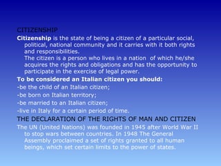 CITIZENSHIP
Citizenship is the state of being a citizen of a particular social,
    political, national community and it carries with it both rights
    and responsibilities.
    The citizen is a person who lives in a nation of which he/she
    acquires the rights and obligations and has the opportunity to
    participate in the exercise of legal power.
To be considered an Italian citizen you should:
-be the child of an Italian citizen;
-be born on Italian territory;
-be married to an Italian citizen;
-live in Italy for a certain period of time.
THE DECLARATION OF THE RIGHTS OF MAN AND CITIZEN
The UN (United Nations) was founded in 1945 after World War II
  to stop wars between countries. In 1948 The General
  Assembly proclaimed a set of rights granted to all human
  beings, which set certain limits to the power of states.
 
