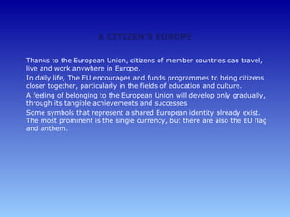 A CITIZEN'S EUROPE

Thanks to the European Union, citizens of member countries can travel,
live and work anywhere in Europe.
In daily life, The EU encourages and funds programmes to bring citizens
closer together, particularly in the fields of education and culture.
A feeling of belonging to the European Union will develop only gradually,
through its tangible achievements and successes.
Some symbols that represent a shared European identity already exist.
The most prominent is the single currency, but there are also the EU flag
and anthem.
 