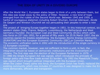THE IDEA OF UNITY IN A DIVIDED EUROPE

After the World War I, European states began to think of a unity between them, but
this idea was swept away by the policy of Hitler. However, a new kind of hope
emerged from the rubble of the Second World war. Between 1945 and 1950, a
hanful of courageous statemen including Robert Shuman, Konrad Adenauer, Alcide
De Gasperi and Winston Churchill set out persuading their peoples to enter a new
era.
The project of bringing Europe together began in 1951. In this historical context, six
western states (Italy, France, Belgium, Luxembourg, the Netherlands and West
Germany) founded the European Coal and Steel Community (ECSC) which came
into force on 23rd July 1952, for a period of fifty years. On 25 th March 1957, the six
countries signed the treates establishing the European Atomic Energy Community
(EURATOM) and the European Economic Community (EEC),or Common Market.
The economic unification came in 2002 with the introduction of the single currency in
12 European countries.
The common market, however, was not sufficient to form a unit, in fact, the
integration should be based on democratic institutions and the involvement of
citizens. The first step was the election of the European Parliament in 1979.
In 1986 the Single European Act was signed, which introduced the principle of
foreign policy and free-flow trade across EU borders . In 1992 the Maastricht Treaty
was signed which brought political integration with the European Union.
When the Lisbon Treaty came into force, the European Union has finally replaced the
existing community which now includes 27 countries.It was designed to make the EU
more democratic, efficient and transparent.
 