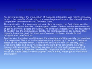 A BIG MARKET WITH A SINGLE CURRENCY

For several decades, the momentum of European integration was mainly economic,
in fact , the benefits of switching to a single large market are: the intensification of
competition between firms and decrease costs.
The construction of a single market took place in stages, the first phase was the
removal of customs barriers. The European market is based on the free movement
of goods, services, people and capital. The conditions necessary for the realization
of freedom are the elimination of tariffs, the harmonization of tax systems that
regulate businesses and the adoption of common technical standards and
recognition of qualifications.
Another very important condition was the monetary stability, namely the adoption
of a single coin. The euro is the single currency shared by 17 of the 27 member
states of the European Union. It came into circulation from 1st January 2002 ,
when euro notes and coins were issued.The euro gives consumers in europe
considerable advantages. Travellers are spared the cost and inconvenience of
changing currency. Shoppers can directly compare prices in different countries.
Prices are stable thanks to the European Central Bank, whose job is to maintain
this stability.
 