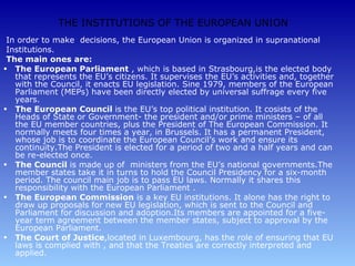 THE INSTITUTIONS OF THE EUROPEAN UNION
 In order to make decisions, the European Union is organized in supranational
 Institutions.
 The main ones are:
• The European Parliament , which is based in Strasbourg,is the elected body
   that represents the EU’s citizens. It supervises the EU’s activities and, together
   with the Council, it enacts EU legislation. Sine 1979, members of the European
   Parliament (MEPs) have been directly elected by universal suffrage every five
   years.
• The European Council is the EU’s top political institution. It cosists of the
   Heads of State or Government- the president and/or prime ministers – of all
   the EU member countries, plus the President of The European Commission. It
   normally meets four times a year, in Brussels. It has a permanent President,
   whose job is to coordinate the European Council’s work and ensure its
   continuity.The President is elected for a period of two and a half years and can
   be re-elected once.
• The Council is made up of ministers from the EU’s national governments.The
   member states take it in turns to hold the Council Presidency for a six-month
   period. The council main job is to pass EU laws. Normally it shares this
   responsibility with the European Parliament .
• The European Commission is a key EU institutions. It alone has the right to
   draw up proposals for new EU legislation, which is sent to the Council and
   Parliament for discussion and adoption.Its members are appointed for a five-
   year term agreement between the member states, subject to approval by the
   European Parliament.
• The Court of Justice,located in Luxembourg, has the role of ensuring that EU
   laws is complied with , and that the Treaties are correctly interpreted and
   applied.
 