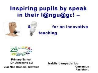 Inspiring pupils by speak
in their l@ngu@gε! –
&

for an innovative
teaching

Primary School
Dr. Janskeho c.2
Ziar Nad Hronom, Slovakia

Iraklis Lampadariou
Comenius
Assistant

 
