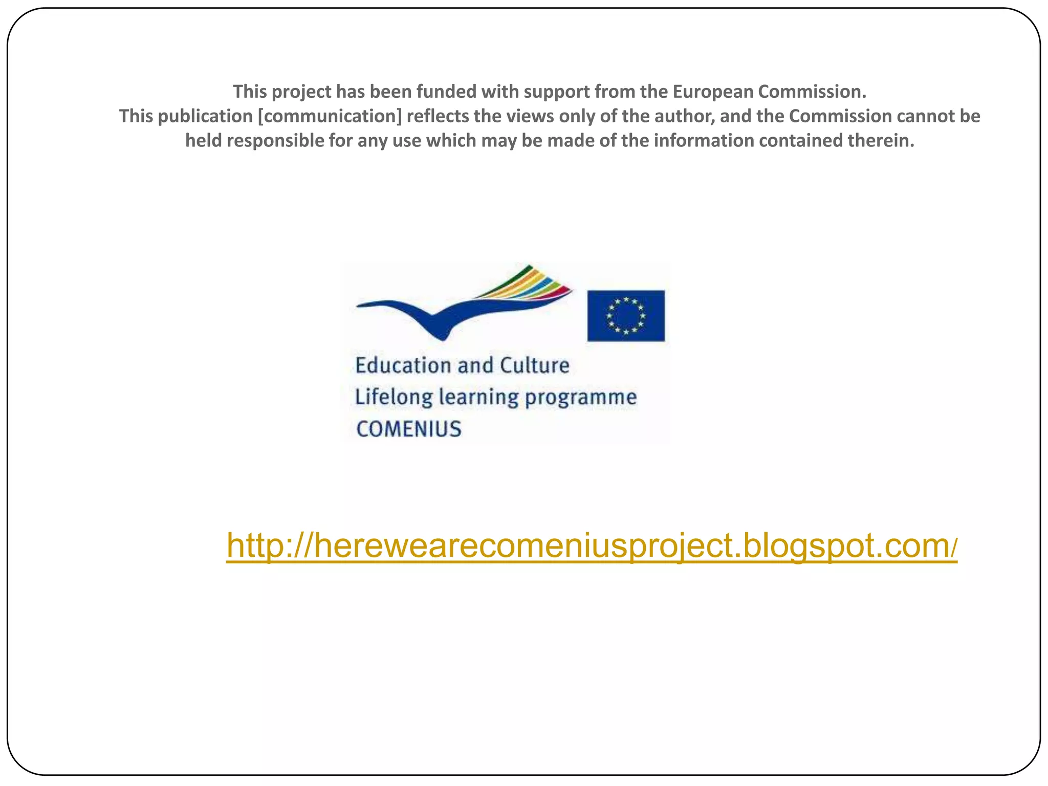 This project has been funded with support from the European Commission.
This publication [communication] reflects the views only of the author, and the Commission cannot be
held responsible for any use which may be made of the information contained therein.
http://herewearecomeniusproject.blogspot.com/
 
