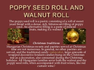 The poppy seed roll is a pastry consisting of a roll of sweet
yeast bread with a dense, rich, bittersweet filling of poppy
seed. An alternative filling is a paste of minced
walnuts, making it a walnut roll.

Christmas traditions
Hungarian Christmas sweets and pastries served at Christmas
time are not numerous. In general, no other pastries are
served, and the traditional candy szaloncukor, large amounts of
wrapped decorative fondant candies hung on the Christmas
tree as a decoration, also consumed during the Christmas
holidays. All Hungarian families serve both the walnut and the
poppy seed rolls, often accompanied with fruit wines, like red
currant wine.[

 