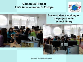 Comenius Project
Let’s have a dinner in Europe

                                       Some students working on
                                          the project in the
                                            school library




            Portugal _ 3rd Mobility (Slovakia)
 