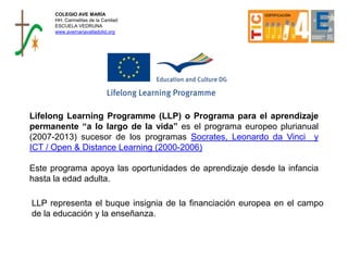Lifelong Learning Programme (LLP) o Programa para el aprendizaje
permanente “a lo largo de la vida” es el programa europeo plurianual
(2007-2013) sucesor de los programas Socrates, Leonardo da Vinci y
ICT / Open & Distance Learning (2000-2006)
Este programa apoya las oportunidades de aprendizaje desde la infancia
hasta la edad adulta.
LLP representa el buque insignia de la financiación europea en el campo
de la educación y la enseñanza.
COLEGIO AVE MARÍA
HH. Carmelitas de la Caridad
ESCUELA VEDRUNA
www.avemariavalladolid.org
 
