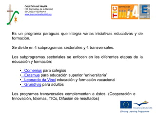 Es un programa paraguas que integra varias iniciativas educativas y de
formación.
Se divide en 4 subprogramas sectoriales y 4 transversales.
Los subprogramas sectoriales se enfocan en las diferentes etapas de la
educación y formación:
• Comenius para colegios
• Erasmus para educación superior “universitaria”
• Leonardo da Vinci educación y formación vocacional
• Grundtvig para adultos
Los programas transversales complementan a éstos. (Cooperación e
Innovación, Idiomas, TICs, Difusión de resultados)
COLEGIO AVE MARÍA
HH. Carmelitas de la Caridad
ESCUELA VEDRUNA
www.avemariavalladolid.org
 