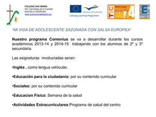 COLEGIO AVE MARÍA
HH. Carmelitas de la Caridad
ESCUELA VEDRUNA
www.avemariavalladolid.org
“MI VIDA DE ADOLESCENTE SAZONADA CON SALSA EUROPEA”
Nuestro programa Comenius se va a desarrollar durante los cursos
académicos 2013-14 y 2014-15 trabajando con los alumnos de 2º y 3º
secundaria.
Las asignaturas involucradas seran:
•Inglés . como lengua vehicular.
•Educación para la ciudadanía: por su contenido curricular
•Sociales: por su contenido curricular
•Educacíon Física: Semana de la salud
•Actividades Extracurriculares:Programa de salud del centro
 
