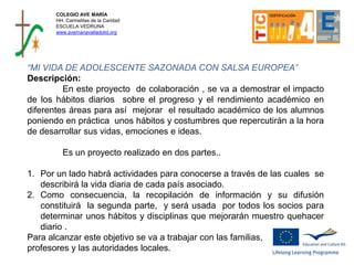 COLEGIO AVE MARÍA
HH. Carmelitas de la Caridad
ESCUELA VEDRUNA
www.avemariavalladolid.org
“MI VIDA DE ADOLESCENTE SAZONADA CON SALSA EUROPEA”
Descripción:
En este proyecto de colaboración , se va a demostrar el impacto
de los hábitos diarios sobre el progreso y el rendimiento académico en
diferentes áreas para así mejorar el resultado académico de los alumnos
poniendo en práctica unos hábitos y costumbres que repercutirán a la hora
de desarrollar sus vidas, emociones e ideas.
Es un proyecto realizado en dos partes..
1. Por un lado habrá actividades para conocerse a través de las cuales se
describirá la vida diaria de cada país asociado.
2. Como consecuencia, la recopilación de información y su difusión
constituirá la segunda parte, y será usada por todos los socios para
determinar unos hábitos y disciplinas que mejorarán muestro quehacer
diario .
Para alcanzar este objetivo se va a trabajar con las familias,
profesores y las autoridades locales.
 