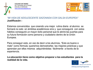 COLEGIO AVE MARÍA
HH. Carmelitas de la Caridad
ESCUELA VEDRUNA
www.avemariavalladolid.org
“MI VIDA DE ADOLESCENTE SAZONADA CON SALSA EUROPEA”
Justificacón :
Estamos convencidos que creando una mejor rutina diaria el alumno se
formará no solo en ámbitoa académicos sino y que conseguirá con estos
hábitos conseguirá un mayor éxito personal que le abrirá las puertas para
su futura formación como persona y ciudadano dentro de la Unión
Europea.
Para conseguir esto, en vez de decir a los alumnos, “Esto es bueno o
malo” como fórmula; queremos demostrarles las mejores prácticas y que
aprendan por ellos mismos adquiriéndolas fácilmente a través de la
experiencia.
La educación tiene como objetivo preparar a los estudiantes para la
realidad de la vida.
 