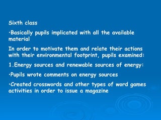 Sixth class Basically pupils implicated with all the available material  In order to motivate them and relate their actions with their environmental footprint, pupils examined: 1.Energy sources and renewable sources of energy: Pupils wrote comments on energy sources Created crosswords and other types of word games activities in order to issue a magazine  