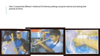 Year 3 researched different traditional Christmas puddings using the internet and asking their
parents at home.
 